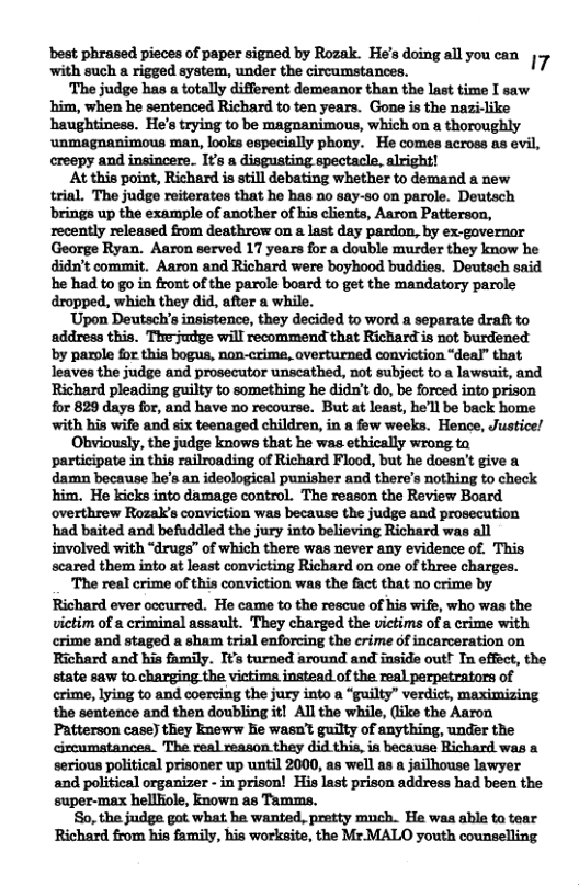 ‘best phrased pieces of paper signed by Rozak. He’s doing all you can 7 with such a rigged system, under the circumstances. ‘The judge has a totally different demeanor than the last time I saw him, when he sentenced Richard to ten years. Gone is the nazi-like haughtiness. He’s trying to be magnanimous, which on a thoroughly ‘unmagnanimous man, looks especially phony. He comes across as er creepy and insincere. Its a disgusting spectacle, alright! At this point, Richard is still debating whether to demand a new trial. The judge reitorates that he has no say-s0 on parole. Deutsch brings up the example of another of his clients, Aaron Patterson, recently released from deathrow on last day pardon, by ex-governor George Ryan. Aaron served 17 years for a double murder they know he didn’t commit. Aaron and Richard were boyhood buddies. Deutsch said e had to go in front of the parole board to get the mandatory parole dropped, which they did, after a while. ‘Upon Deutach’s insistence, they decided to word a separate draft to ‘address this. Thejudge will recommend that Richard is not burdened by parole for this bogus, non-crime, averturned conviction “deal” that leaves the judge and prosecutor unscathed, not subject to a lawsuit, and Richard pleading guilty to something he didn’t do, be forced into prison for 829 days for, and have no recourse. But at least, he’ll be back home ‘with his wife and six teenaged children, in a fow weeks. Hence, Justice/ Ohbviously, the judge knows that he was ethically wrong ta participate in this railroading of Richard Flood, but he doesn’t give a damn because he’s an ideological punisher and there’s nothing to check him. He kicks into damage control. The reason the Review Board overthrew Rozak’s conviction was because the judge and prosecution had baited and befuddled the jury into believing Richard was all involved with “drugs” of which there was never any evidence of. This scared them into at least convicting Richard on one of three charges. The real crime of this conviction was the fact that no crime by Richard ever occurred. He came to the rescue of his wife, who was the victim of a criminal assault. They charged the victims of a crime with crime and staged a sham trial enforcing the crime of incarceration on Richard and his family. Its turned around and inside out! Tn effect, the munwmmmmmmulotmmpmmw crime, lying to and coercing the jury into a “guilty” verdict, maximizing the sentence and then doubling it! Al the while, (iike the Aaron Patterson case) they kneww hie wasn’t guilty of anything, under the cizcumatances. The real reason they did this, ia because Richard was a serious political prisoner up until 2000, as well as a jailhouse lawyer and political organizer - in prison! His last prison address had been the super-max hellliole, known as Tamms. So, the judge got what he wanted, pretty much. He was able ta tear Richard from his family, his worksite, the Mr.MALO youth counselling